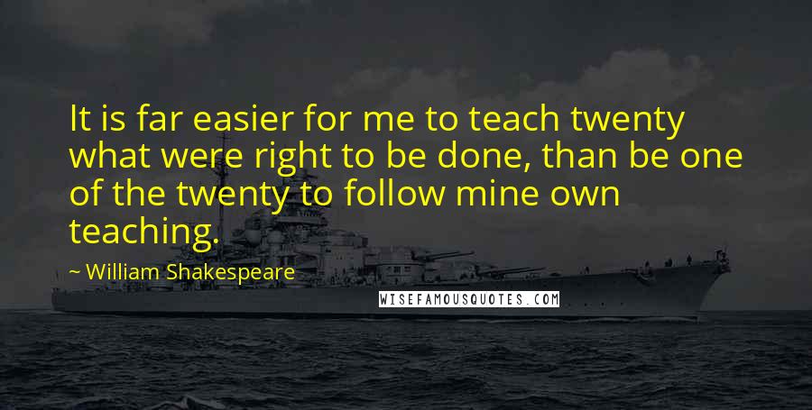 William Shakespeare Quotes: It is far easier for me to teach twenty what were right to be done, than be one of the twenty to follow mine own teaching.