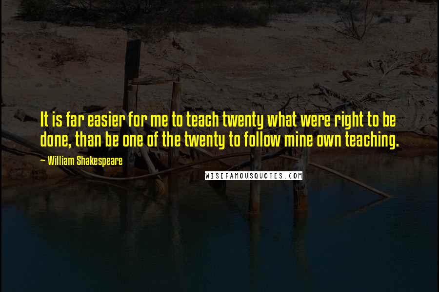 William Shakespeare Quotes: It is far easier for me to teach twenty what were right to be done, than be one of the twenty to follow mine own teaching.