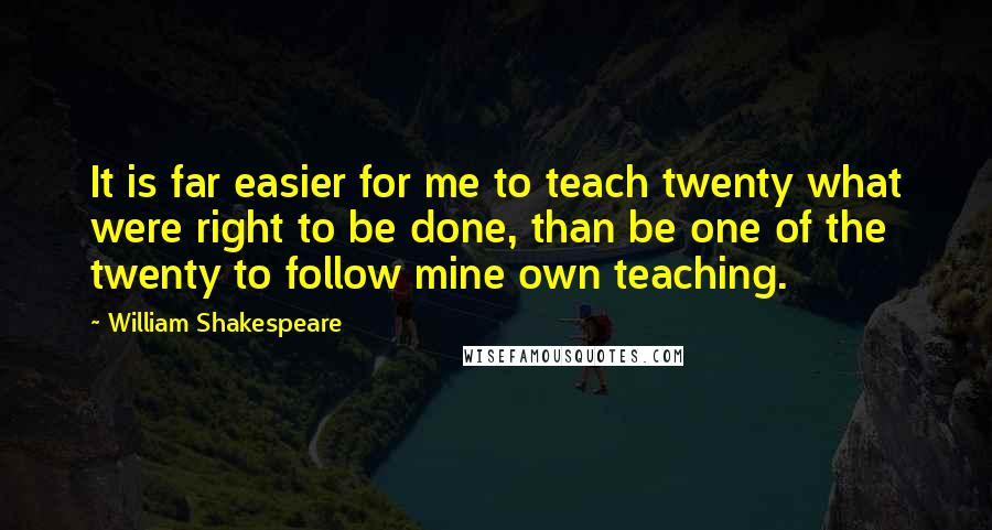 William Shakespeare Quotes: It is far easier for me to teach twenty what were right to be done, than be one of the twenty to follow mine own teaching.