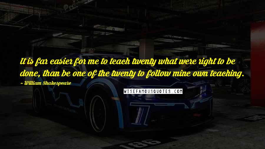 William Shakespeare Quotes: It is far easier for me to teach twenty what were right to be done, than be one of the twenty to follow mine own teaching.