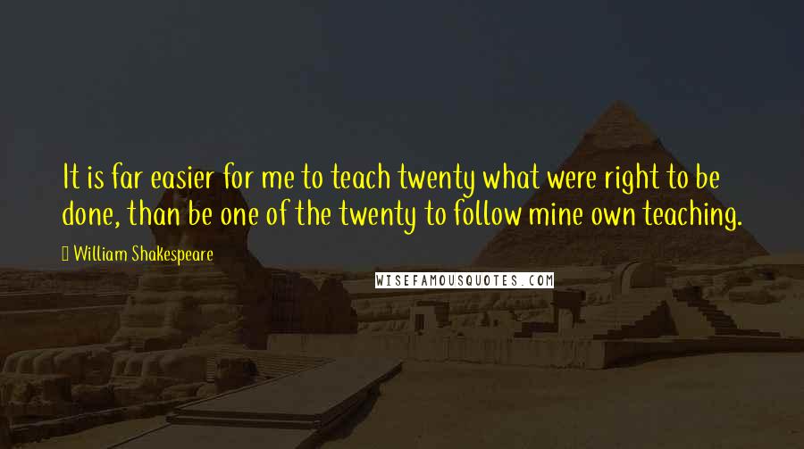 William Shakespeare Quotes: It is far easier for me to teach twenty what were right to be done, than be one of the twenty to follow mine own teaching.