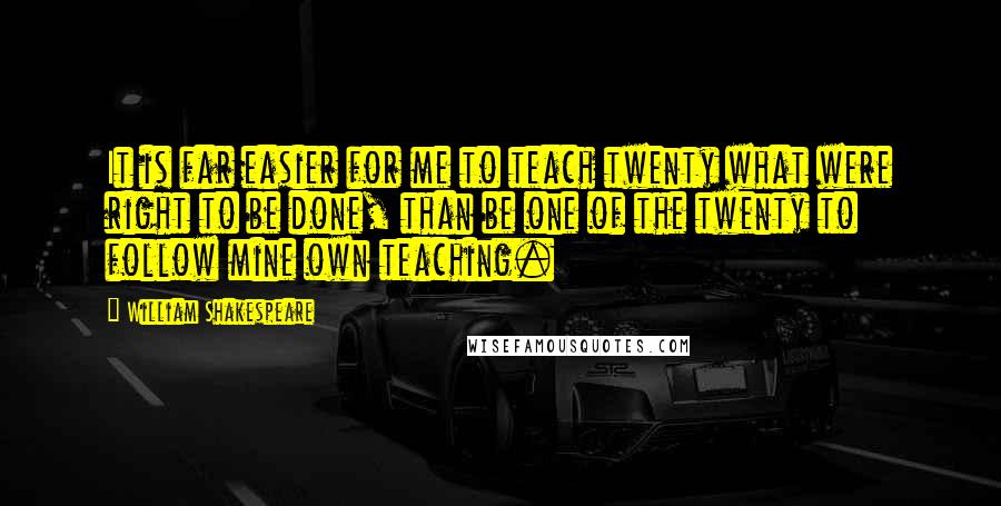 William Shakespeare Quotes: It is far easier for me to teach twenty what were right to be done, than be one of the twenty to follow mine own teaching.