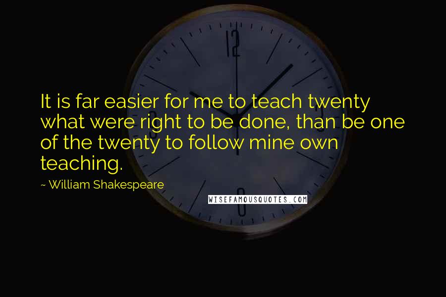 William Shakespeare Quotes: It is far easier for me to teach twenty what were right to be done, than be one of the twenty to follow mine own teaching.