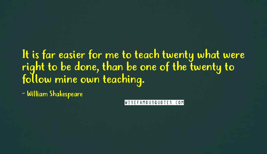 William Shakespeare Quotes: It is far easier for me to teach twenty what were right to be done, than be one of the twenty to follow mine own teaching.