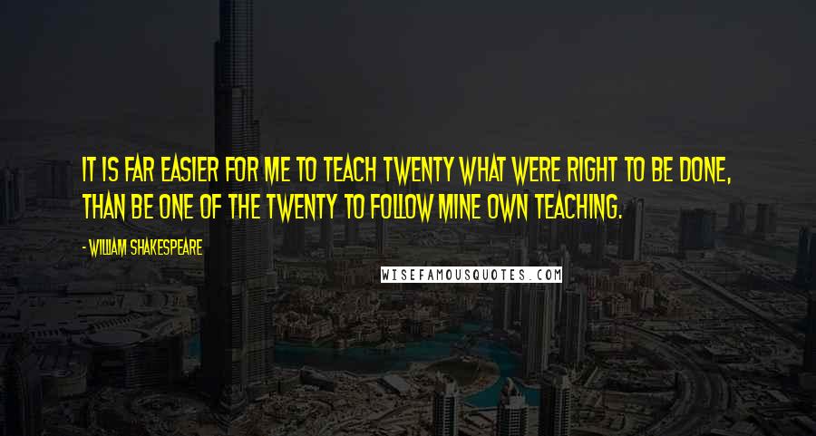 William Shakespeare Quotes: It is far easier for me to teach twenty what were right to be done, than be one of the twenty to follow mine own teaching.