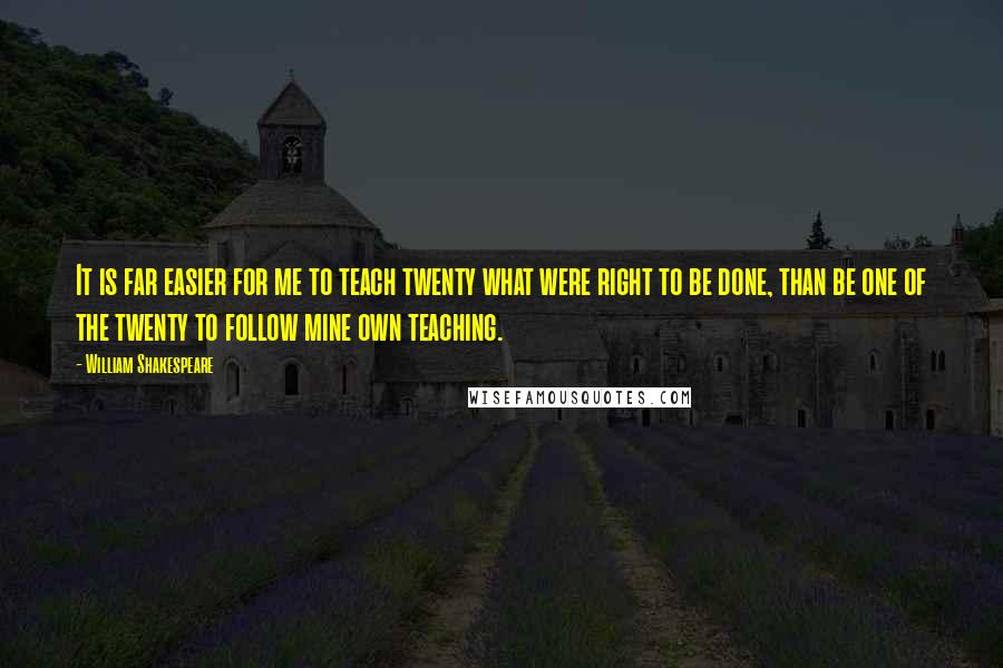 William Shakespeare Quotes: It is far easier for me to teach twenty what were right to be done, than be one of the twenty to follow mine own teaching.