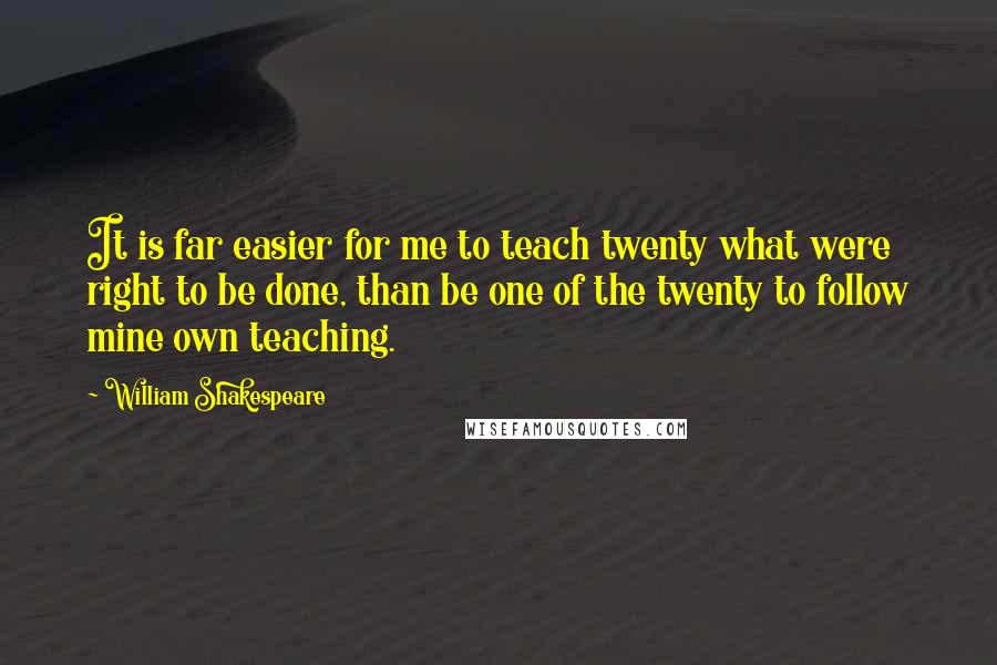 William Shakespeare Quotes: It is far easier for me to teach twenty what were right to be done, than be one of the twenty to follow mine own teaching.