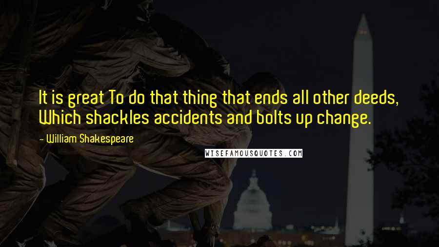 William Shakespeare Quotes: It is great To do that thing that ends all other deeds, Which shackles accidents and bolts up change.