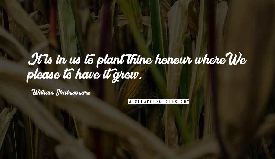 William Shakespeare Quotes: It is in us to plant thine honour whereWe please to have it grow.