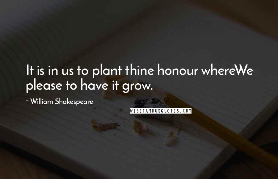 William Shakespeare Quotes: It is in us to plant thine honour whereWe please to have it grow.