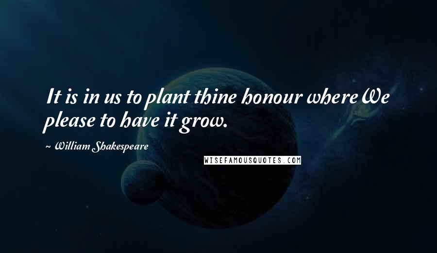 William Shakespeare Quotes: It is in us to plant thine honour whereWe please to have it grow.