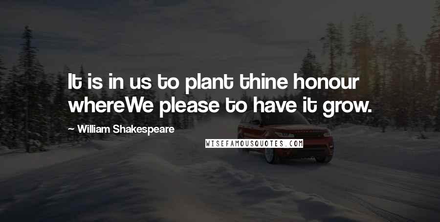 William Shakespeare Quotes: It is in us to plant thine honour whereWe please to have it grow.