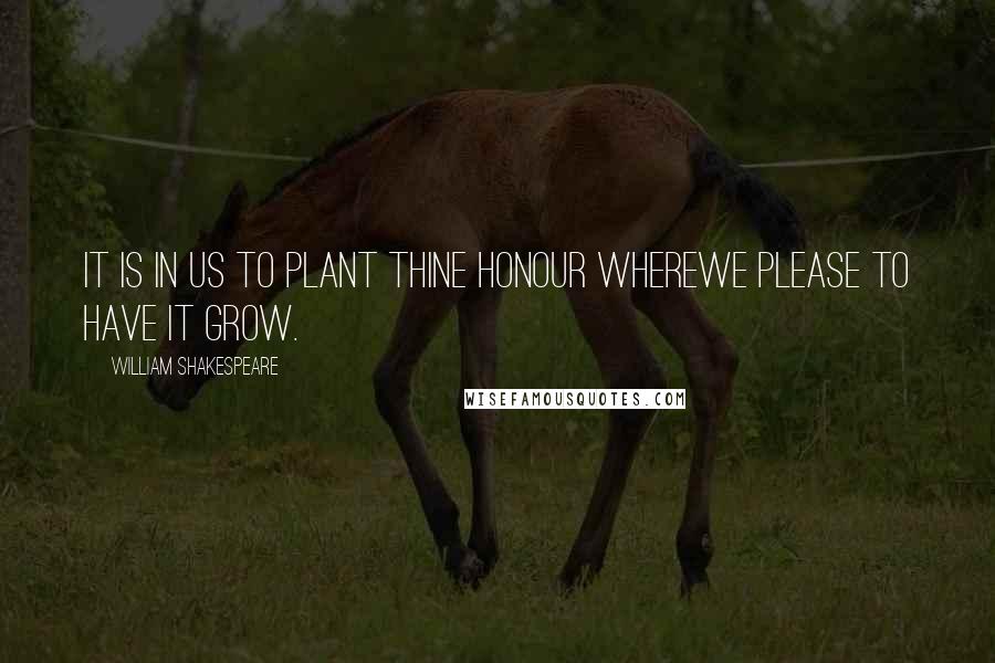 William Shakespeare Quotes: It is in us to plant thine honour whereWe please to have it grow.