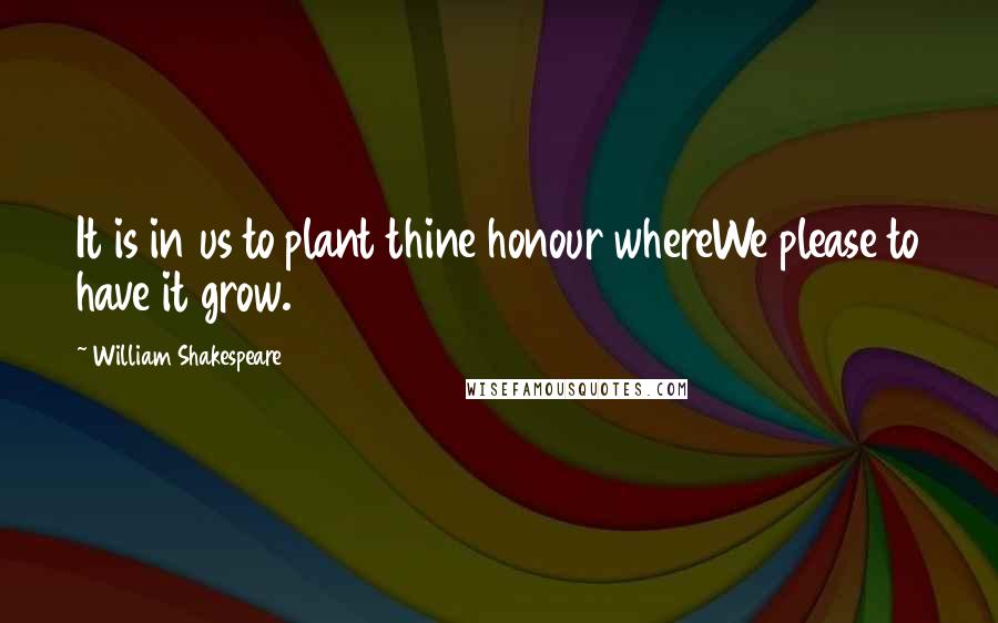 William Shakespeare Quotes: It is in us to plant thine honour whereWe please to have it grow.