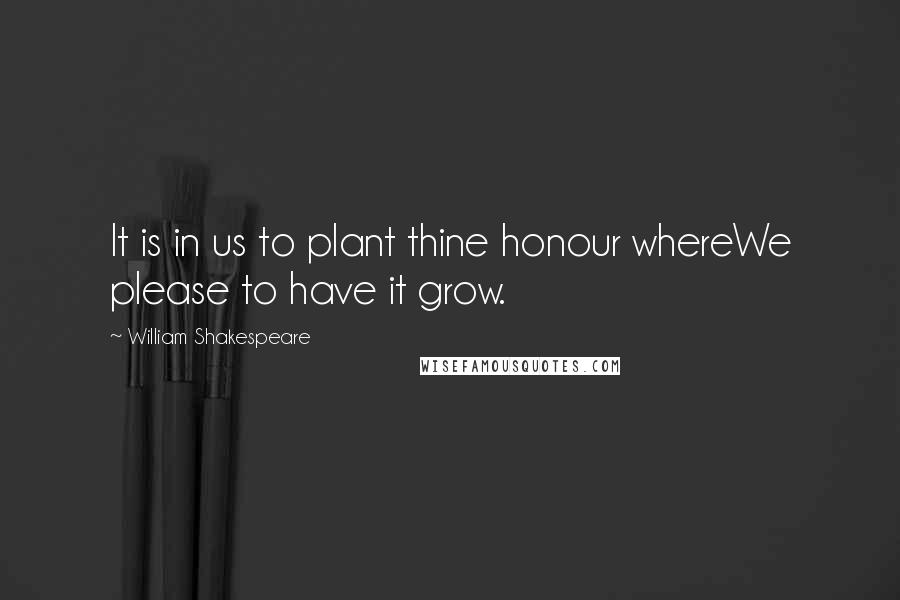 William Shakespeare Quotes: It is in us to plant thine honour whereWe please to have it grow.