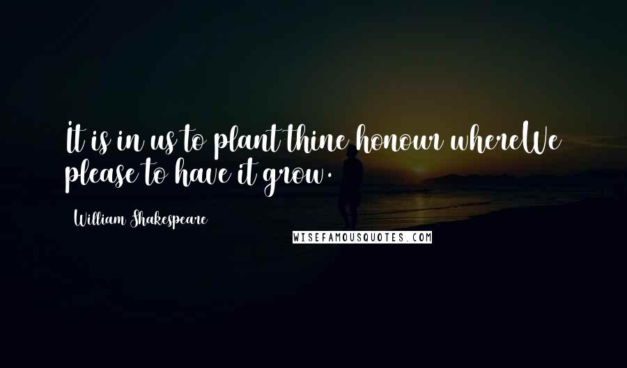 William Shakespeare Quotes: It is in us to plant thine honour whereWe please to have it grow.