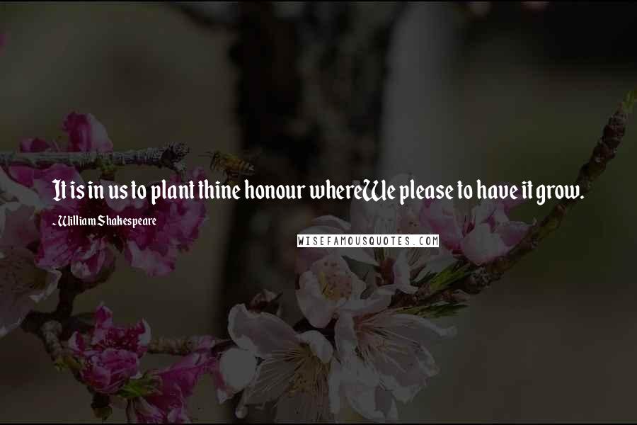 William Shakespeare Quotes: It is in us to plant thine honour whereWe please to have it grow.