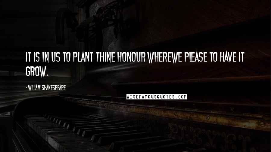 William Shakespeare Quotes: It is in us to plant thine honour whereWe please to have it grow.