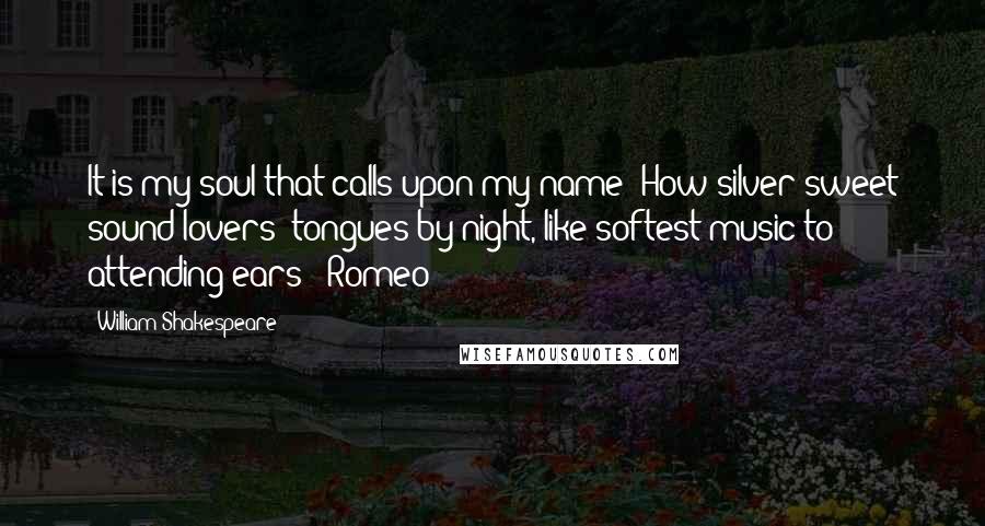 William Shakespeare Quotes: It is my soul that calls upon my name; How silver-sweet sound lovers' tongues by night, like softest music to attending ears! -Romeo