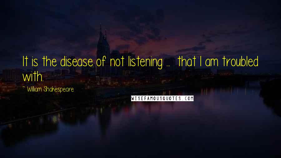 William Shakespeare Quotes: It is the disease of not listening ... that I am troubled with.