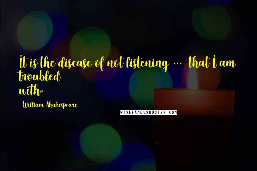 William Shakespeare Quotes: It is the disease of not listening ... that I am troubled with.