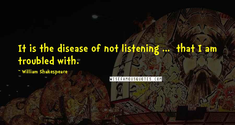 William Shakespeare Quotes: It is the disease of not listening ... that I am troubled with.