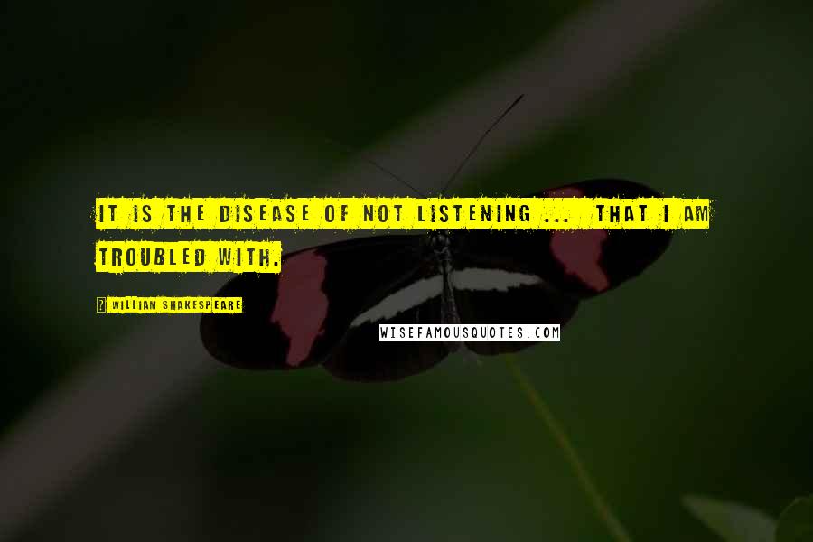 William Shakespeare Quotes: It is the disease of not listening ... that I am troubled with.