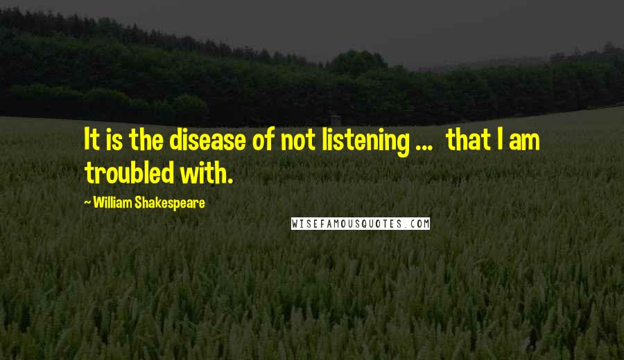 William Shakespeare Quotes: It is the disease of not listening ... that I am troubled with.