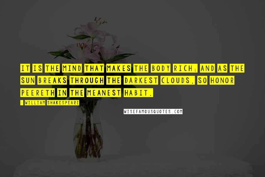 William Shakespeare Quotes: It is the mind that makes the body rich; and as the sun breaks through the darkest clouds, so honor peereth in the meanest habit.