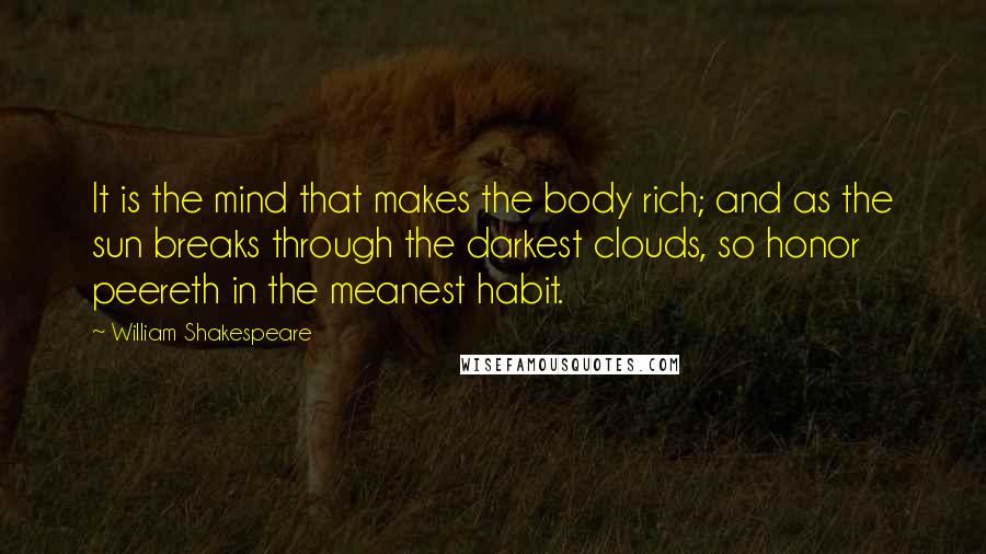 William Shakespeare Quotes: It is the mind that makes the body rich; and as the sun breaks through the darkest clouds, so honor peereth in the meanest habit.