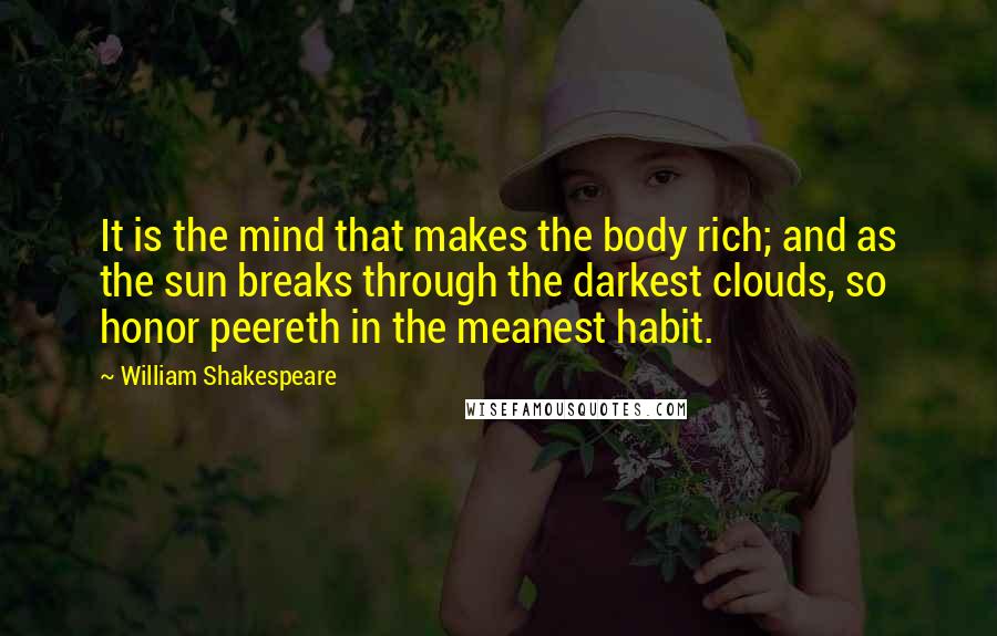 William Shakespeare Quotes: It is the mind that makes the body rich; and as the sun breaks through the darkest clouds, so honor peereth in the meanest habit.