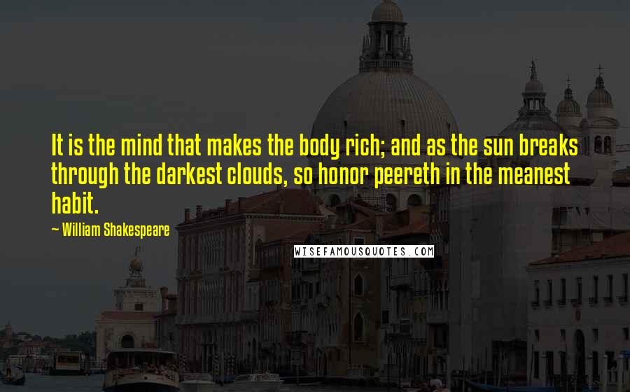 William Shakespeare Quotes: It is the mind that makes the body rich; and as the sun breaks through the darkest clouds, so honor peereth in the meanest habit.