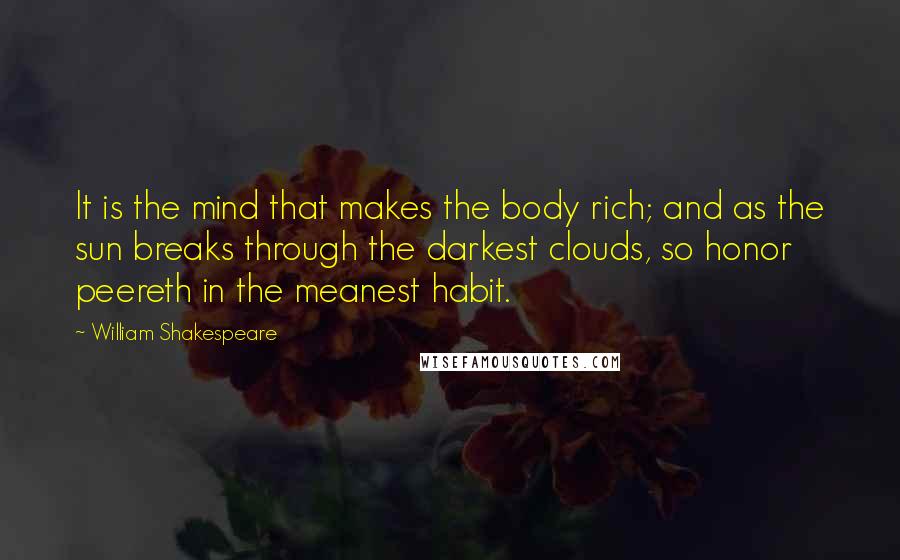 William Shakespeare Quotes: It is the mind that makes the body rich; and as the sun breaks through the darkest clouds, so honor peereth in the meanest habit.