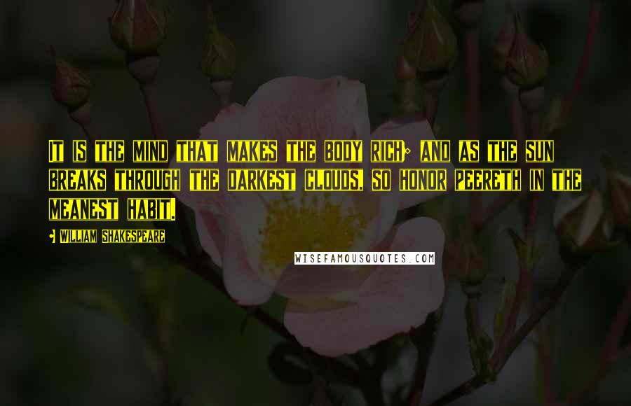 William Shakespeare Quotes: It is the mind that makes the body rich; and as the sun breaks through the darkest clouds, so honor peereth in the meanest habit.