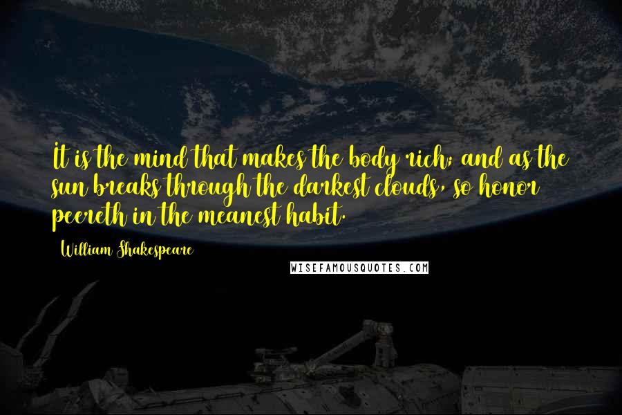 William Shakespeare Quotes: It is the mind that makes the body rich; and as the sun breaks through the darkest clouds, so honor peereth in the meanest habit.