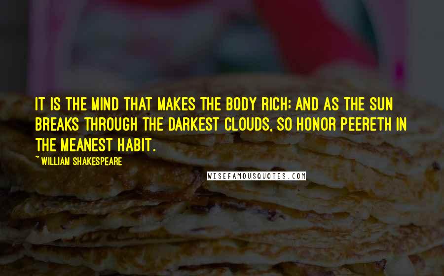 William Shakespeare Quotes: It is the mind that makes the body rich; and as the sun breaks through the darkest clouds, so honor peereth in the meanest habit.