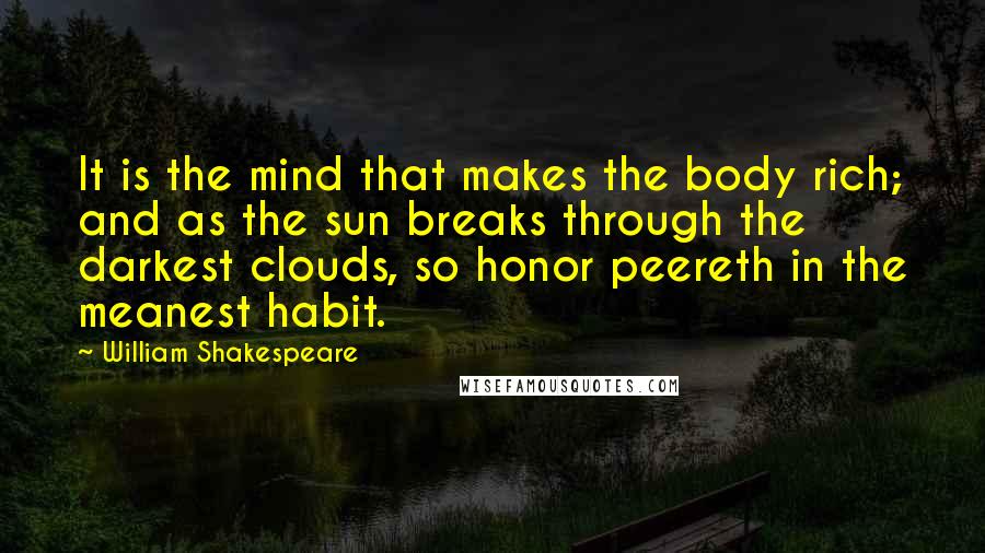William Shakespeare Quotes: It is the mind that makes the body rich; and as the sun breaks through the darkest clouds, so honor peereth in the meanest habit.