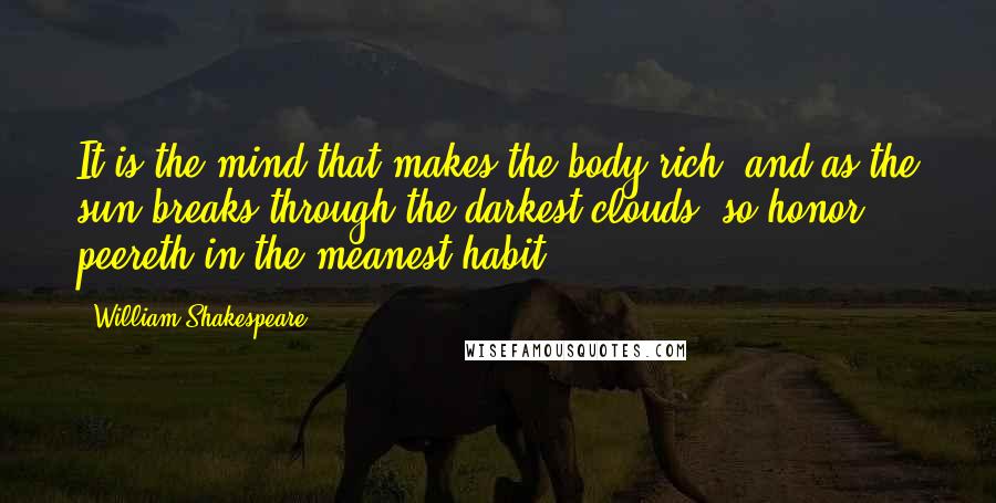 William Shakespeare Quotes: It is the mind that makes the body rich; and as the sun breaks through the darkest clouds, so honor peereth in the meanest habit.