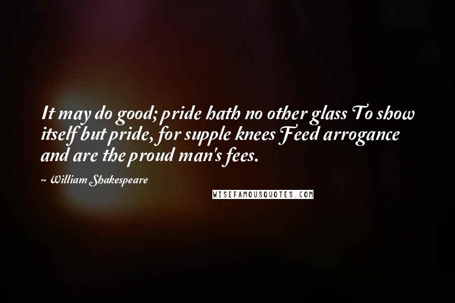 William Shakespeare Quotes: It may do good; pride hath no other glass To show itself but pride, for supple knees Feed arrogance and are the proud man's fees.