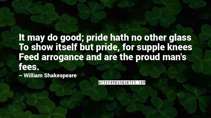 William Shakespeare Quotes: It may do good; pride hath no other glass To show itself but pride, for supple knees Feed arrogance and are the proud man's fees.