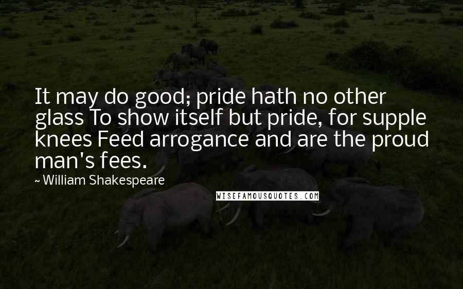 William Shakespeare Quotes: It may do good; pride hath no other glass To show itself but pride, for supple knees Feed arrogance and are the proud man's fees.