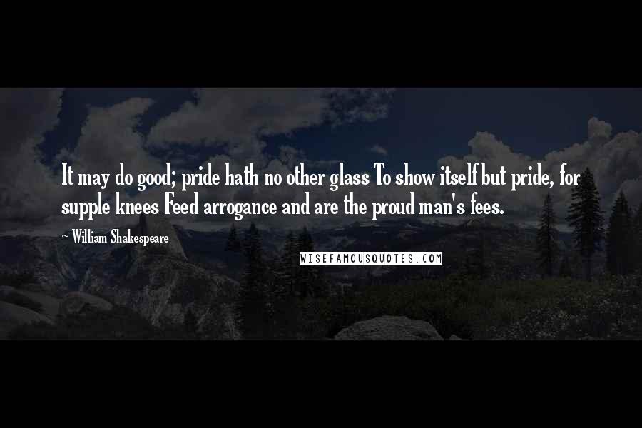 William Shakespeare Quotes: It may do good; pride hath no other glass To show itself but pride, for supple knees Feed arrogance and are the proud man's fees.