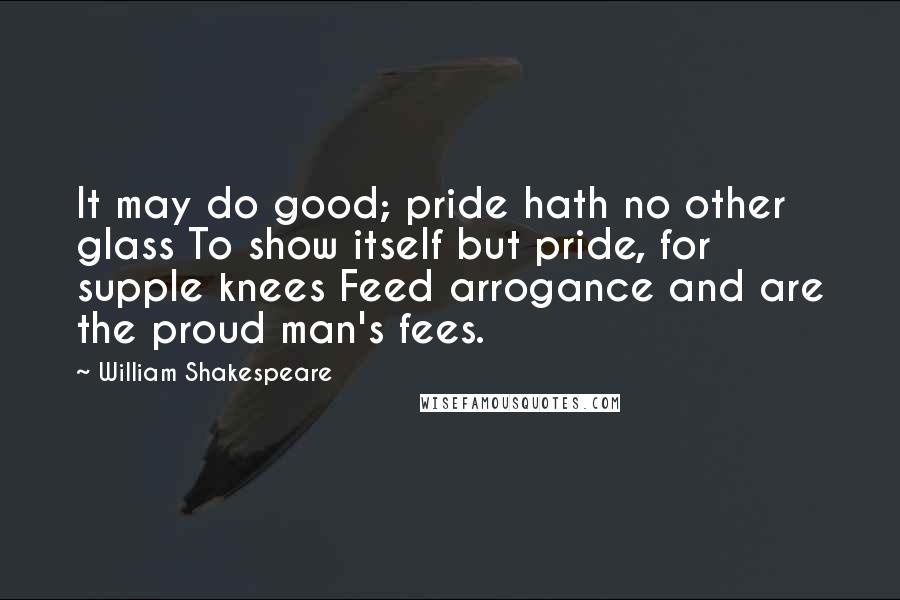William Shakespeare Quotes: It may do good; pride hath no other glass To show itself but pride, for supple knees Feed arrogance and are the proud man's fees.