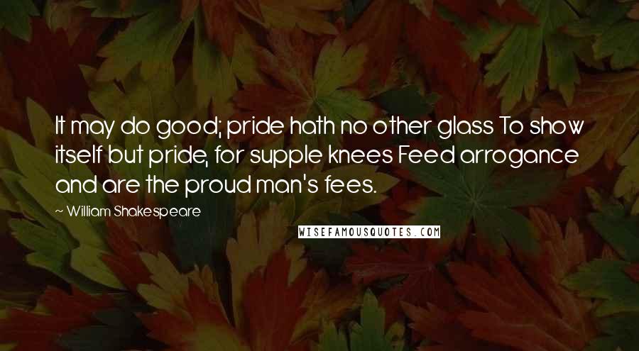 William Shakespeare Quotes: It may do good; pride hath no other glass To show itself but pride, for supple knees Feed arrogance and are the proud man's fees.
