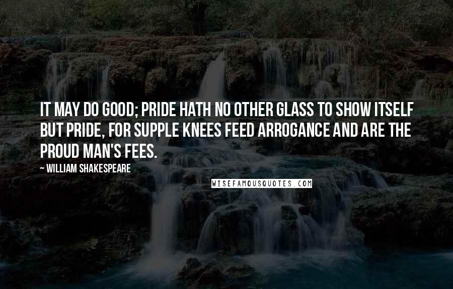 William Shakespeare Quotes: It may do good; pride hath no other glass To show itself but pride, for supple knees Feed arrogance and are the proud man's fees.