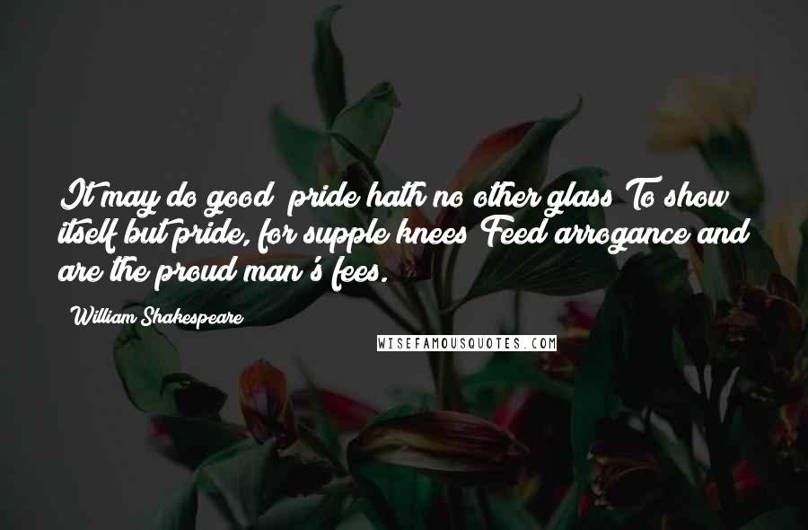 William Shakespeare Quotes: It may do good; pride hath no other glass To show itself but pride, for supple knees Feed arrogance and are the proud man's fees.