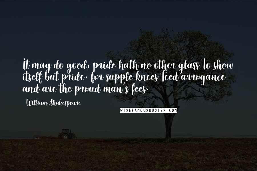 William Shakespeare Quotes: It may do good; pride hath no other glass To show itself but pride, for supple knees Feed arrogance and are the proud man's fees.