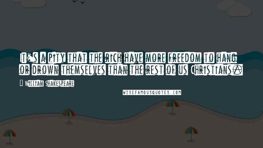 William Shakespeare Quotes: It's a pity that the rich have more freedom to hang or drown themselves than the rest of us Christians.