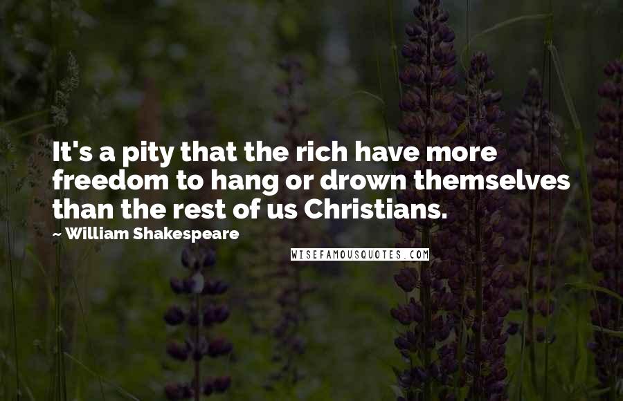 William Shakespeare Quotes: It's a pity that the rich have more freedom to hang or drown themselves than the rest of us Christians.