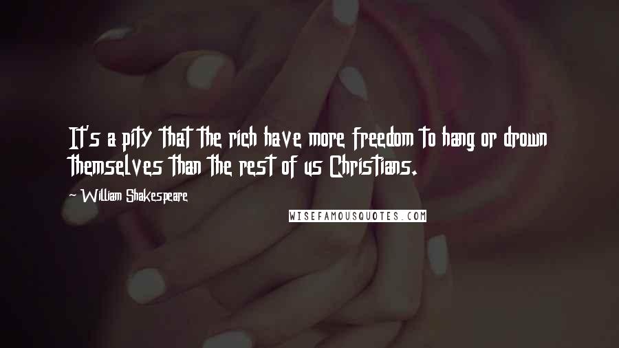 William Shakespeare Quotes: It's a pity that the rich have more freedom to hang or drown themselves than the rest of us Christians.